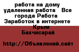 работа на дому, удаленная работа - Все города Работа » Заработок в интернете   . Крым,Бахчисарай